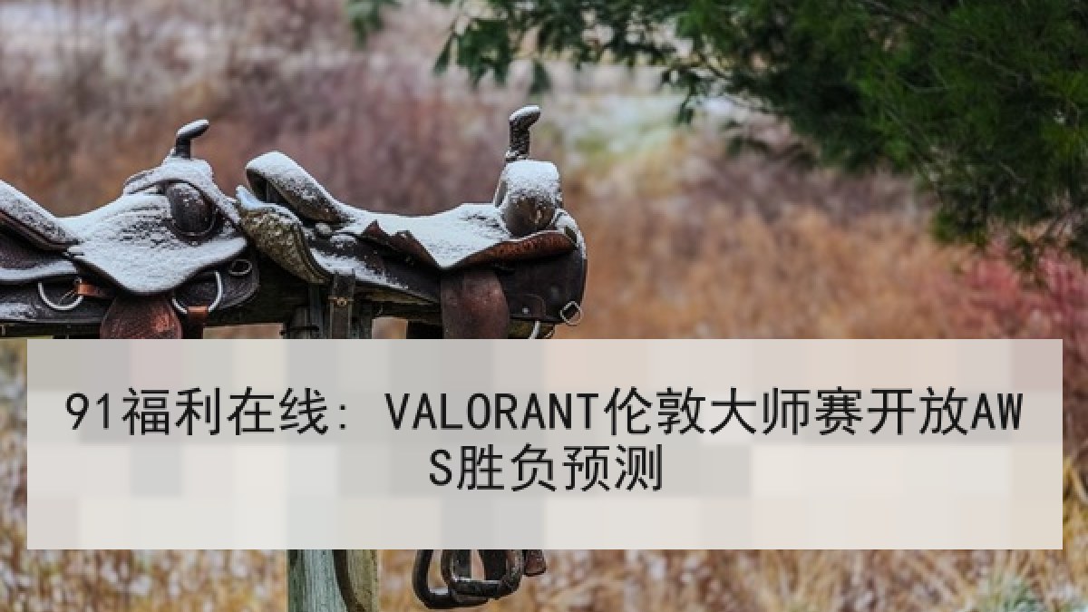 91福利在线: VALORANT伦敦大师赛开放AWS胜负预测 91福利在线: VALORANT伦敦大师赛开放AWS胜负预测