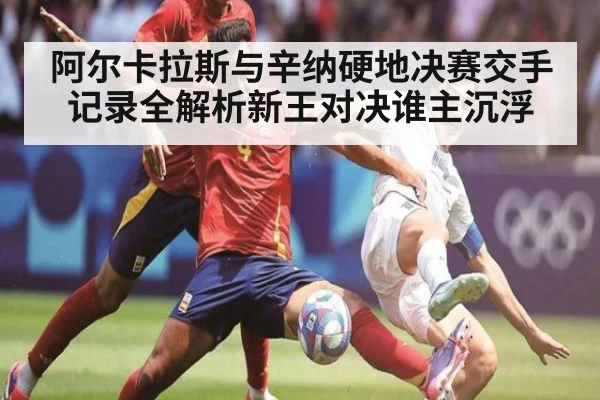 阿尔卡拉斯与辛纳硬地决赛交手记录全解析新王对决谁主沉浮